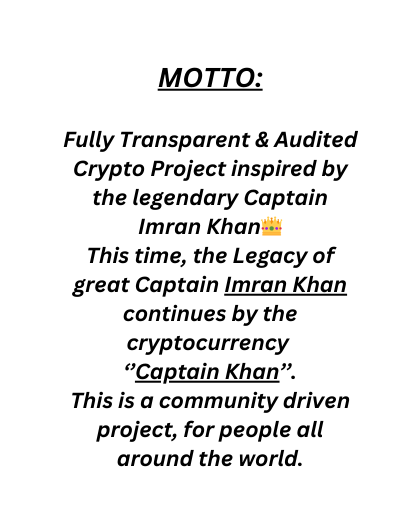 MOTTO Fully Transparent Audited Crypto Project inspired by the legendary Captain Imran Khan This time the Legacy of great Captain Imran Khan continues by the cryptocurrency Captain Khan This is a community driven project for people all around the world