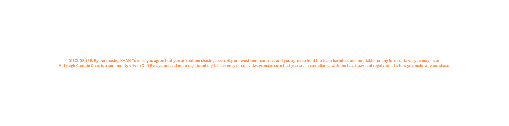 DISCLOSURE By purchasing KHAN Tokens you agree that you are not purchasing a security or investment contract and you agree to hold the team harmless and not liable for any loses or taxes you may incur Although Captain Khan is a community driven Defi Ecosystem and not a registered digital currency or coin always make sure that you are in compliance with the local laws and regulations before you make any purchase