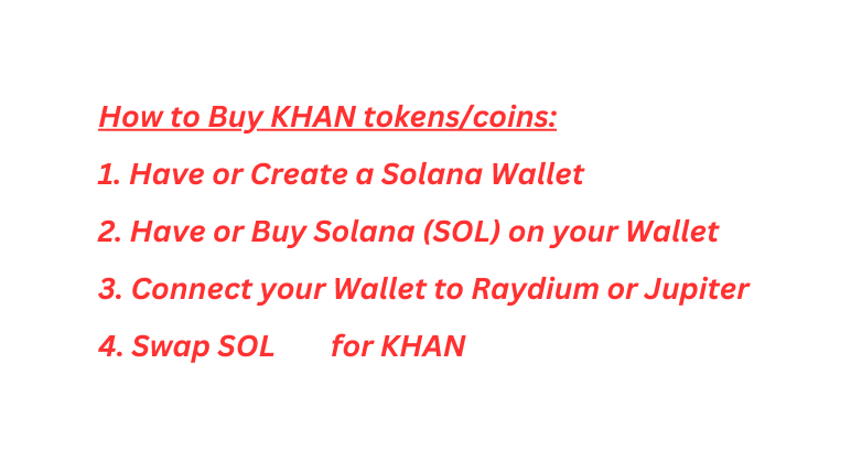 How to Buy KHAN tokens coins 1 Have or Create a Solana Wallet 2 Have or Buy Solana SOL on your Wallet 3 Connect your Wallet to Raydium or Jupiter 4 Swap SOL for KHAN